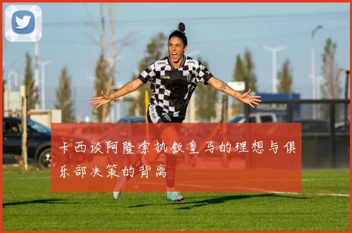 卡西谈阿隆索执教皇马的理想与俱乐部决策的背离